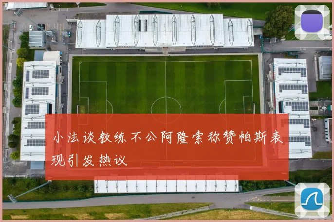 小法谈教练不公阿隆索称赞帕斯表现引发热议