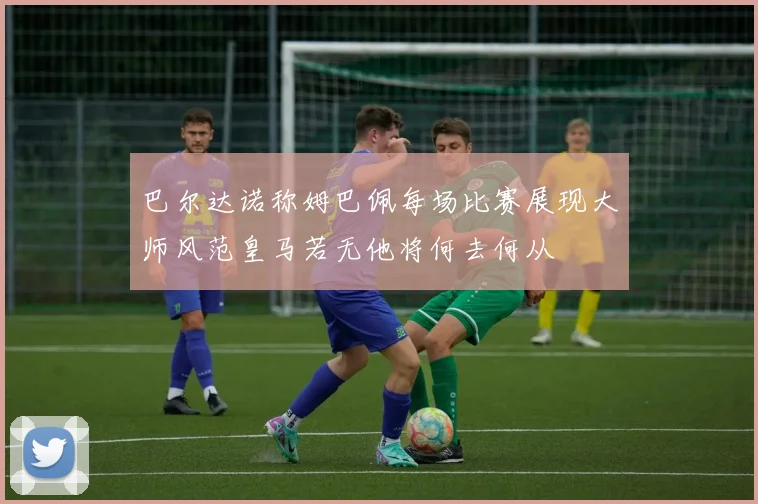 巴尔达诺称姆巴佩每场比赛展现大师风范皇马若无他将何去何从