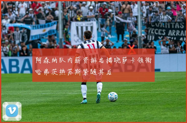 阿森纳队内薪资排名揭晓萨卡领衔哈弗茨热苏斯紧随其后