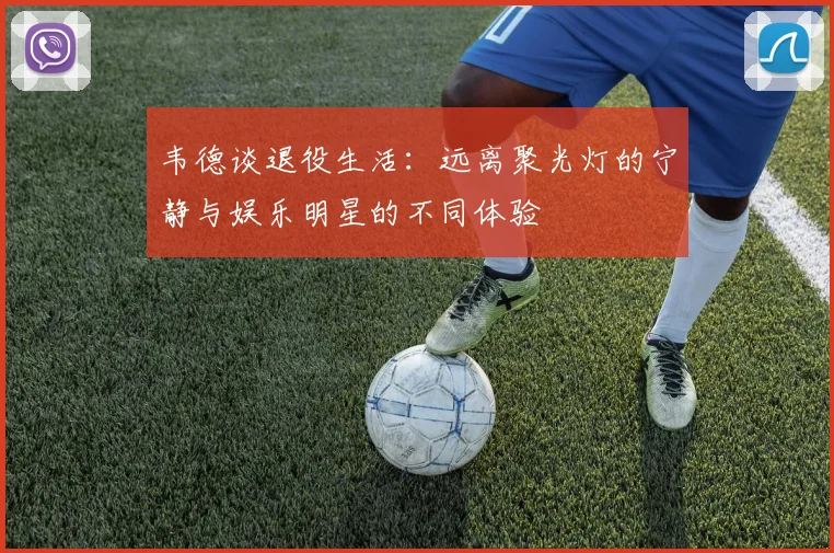 韦德谈退役生活：远离聚光灯的宁静与娱乐明星的不同体验