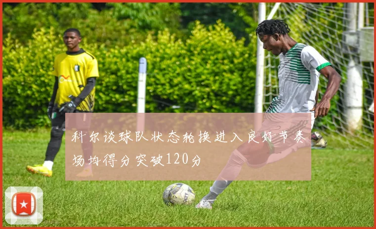科尔谈球队状态轮换进入良好节奏场均得分突破120分