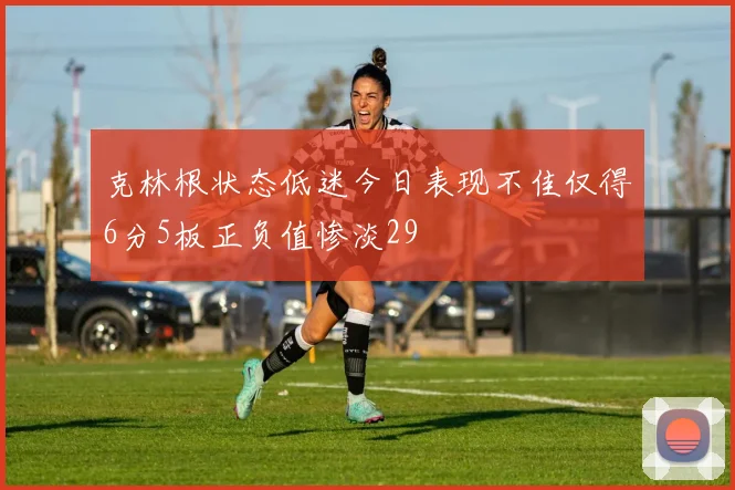 克林根状态低迷今日表现不佳仅得6分5板正负值惨淡29