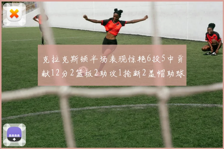 克拉克斯顿半场表现惊艳6投5中贡献12分2篮板2助攻1抢断2盖帽助球队领先