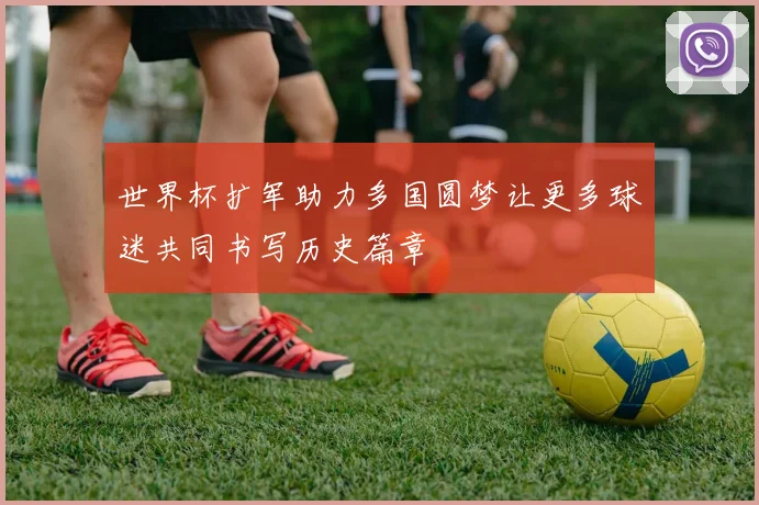 世界杯扩军助力多国圆梦让更多球迷共同书写历史篇章