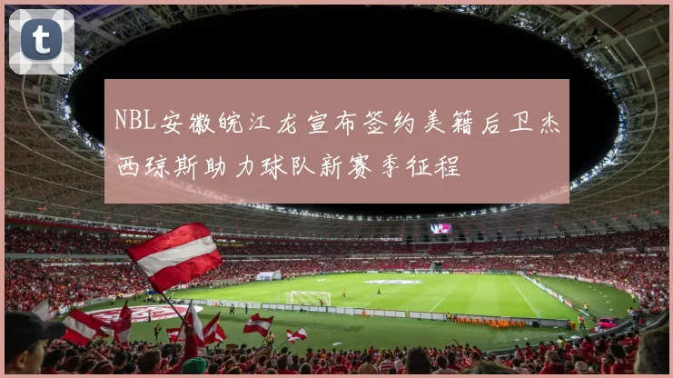 NBL安徽皖江龙宣布签约美籍后卫杰西琼斯助力球队新赛季征程