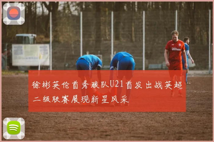 徐彬英伦首秀狼队U21首发出战英超二级联赛展现新星风采