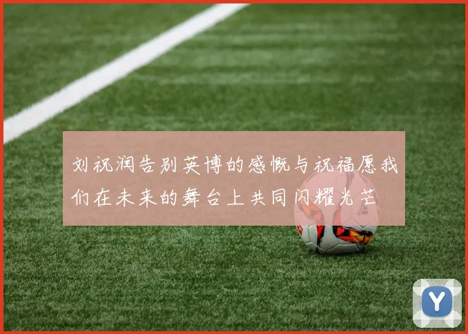 刘祝润告别英博的感慨与祝福愿我们在未来的舞台上共同闪耀光芒