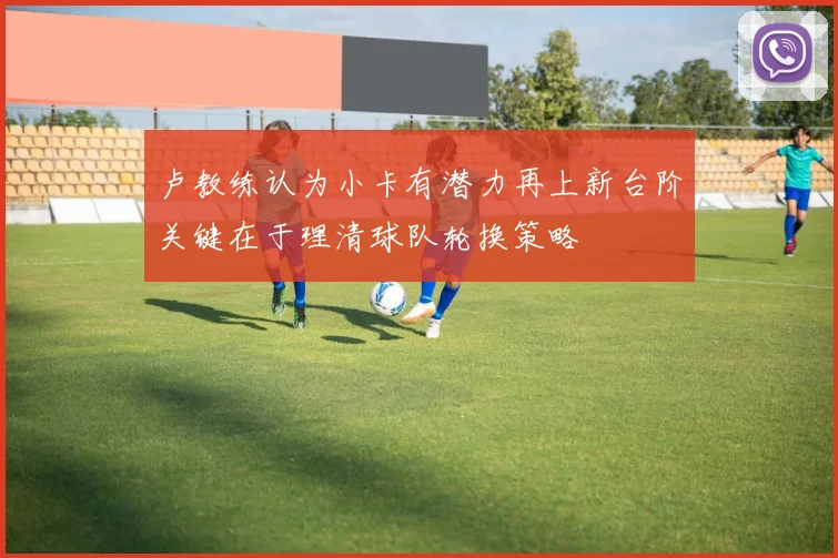 卢教练认为小卡有潜力再上新台阶关键在于理清球队轮换策略