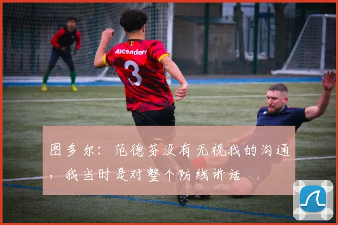 图多尔：范德芬没有无视我的沟通，我当时是对整个防线讲话