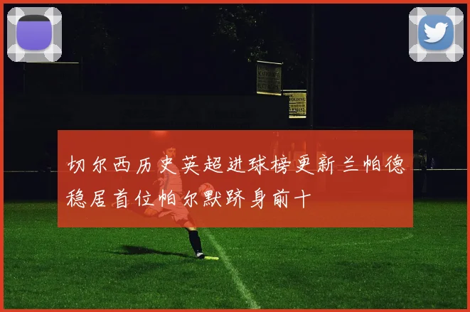 切尔西历史英超进球榜更新兰帕德稳居首位帕尔默跻身前十
