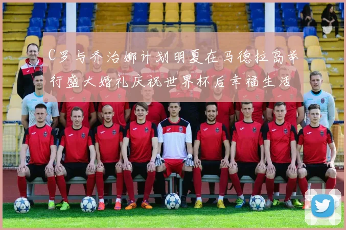 C罗与乔治娜计划明夏在马德拉岛举行盛大婚礼庆祝世界杯后幸福生活