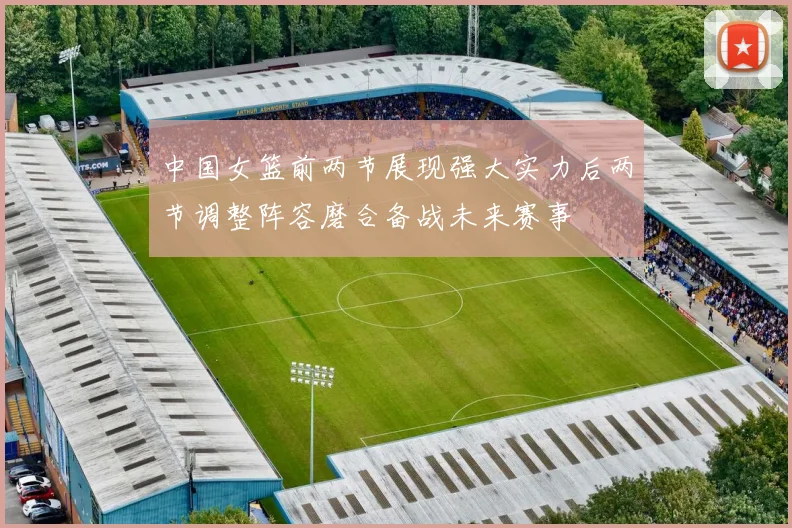 中国女篮前两节展现强大实力后两节调整阵容磨合备战未来赛事