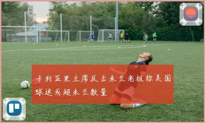 卡利亚里主席反击米兰老板称美国球迷或超米兰数量