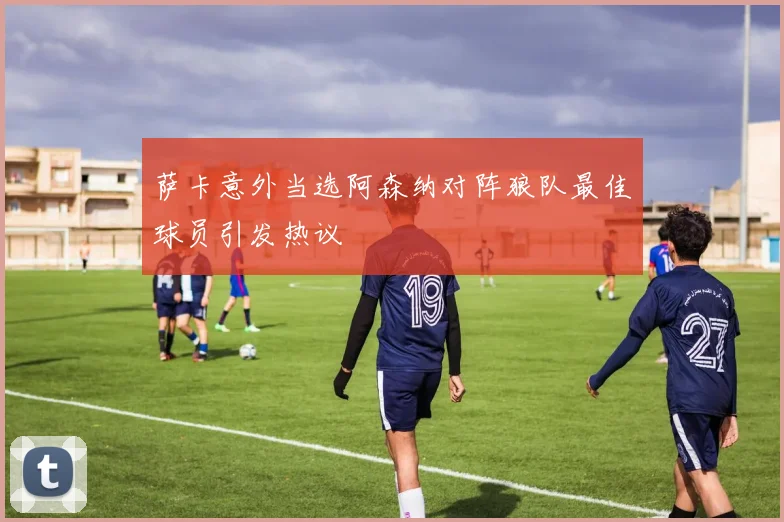 萨卡意外当选阿森纳对阵狼队最佳球员引发热议
