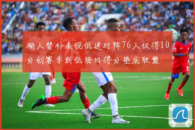 湖人替补表现低迷对阵76人仅得10分创赛季新低场均得分垫底联盟