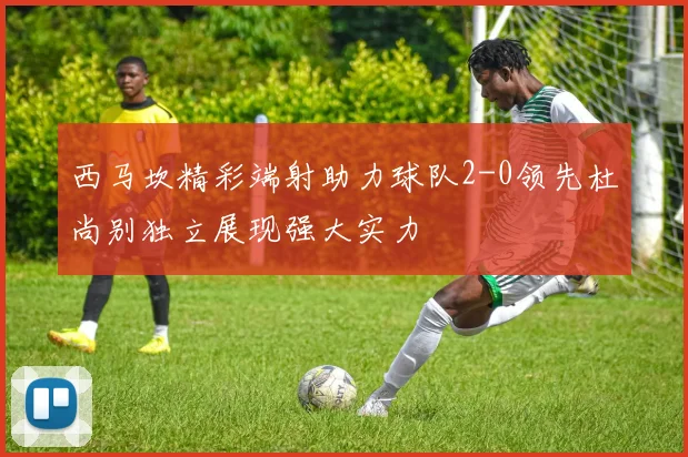 西马坎精彩端射助力球队2-0领先杜尚别独立展现强大实力