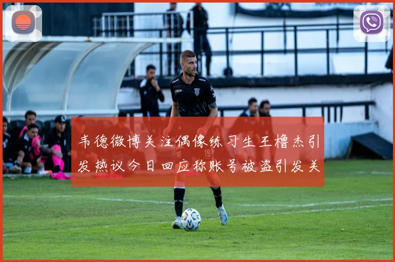 韦德微博关注偶像练习生王橹杰引发热议今日回应称账号被盗引发关注