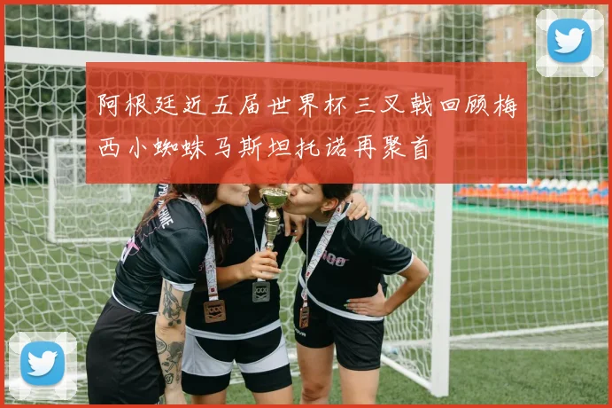阿根廷近五届世界杯三叉戟回顾梅西小蜘蛛马斯坦托诺再聚首