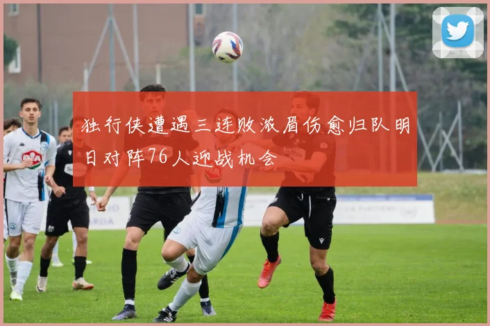 独行侠遭遇三连败浓眉伤愈归队明日对阵76人迎战机会