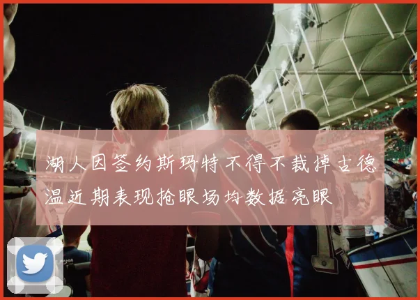 湖人因签约斯玛特不得不裁掉古德温近期表现抢眼场均数据亮眼
