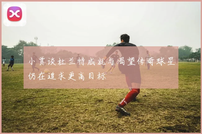小贾谈杜兰特成就与渴望传奇球星仍在追求更高目标