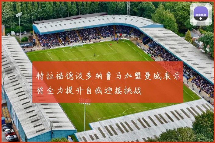 特拉福德谈多纳鲁马加盟曼城表示将全力提升自我迎接挑战