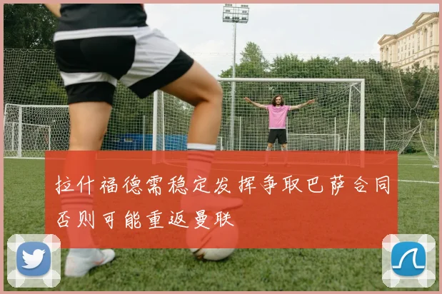 拉什福德需稳定发挥争取巴萨合同否则可能重返曼联