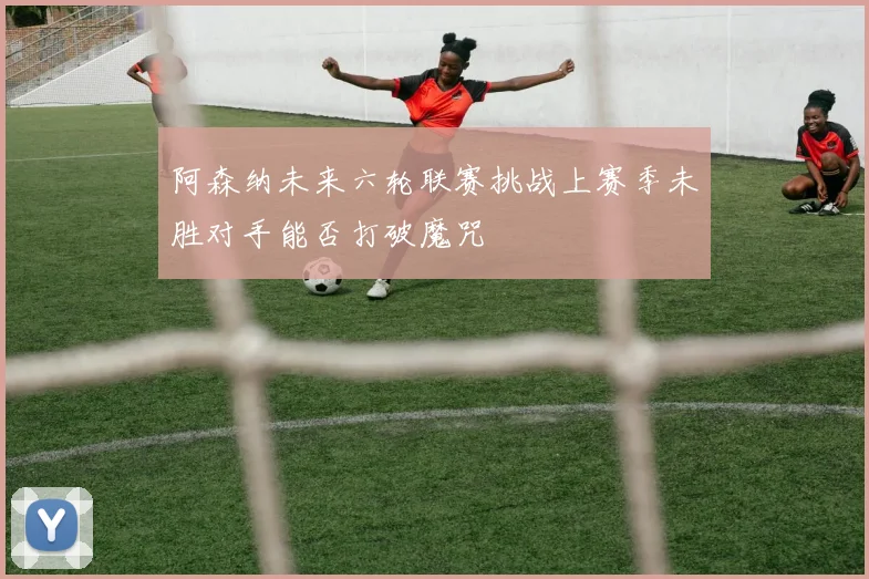 阿森纳未来六轮联赛挑战上赛季未胜对手能否打破魔咒