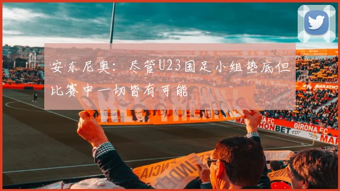 安东尼奥：尽管U23国足小组垫底但比赛中一切皆有可能
