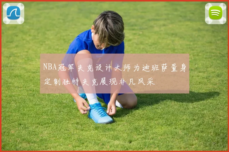 NBA冠军夹克设计大师为迪班萨量身定制独特夹克展现非凡风采