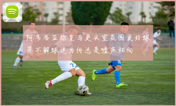 阿韦洛亚称皇马更衣室氛围良好球员不解球迷为何总是嘘声相向