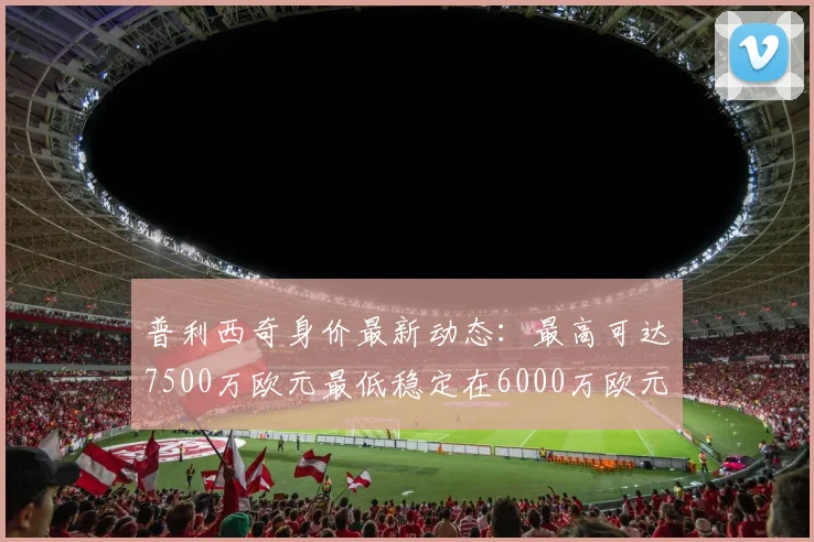 普利西奇身价最新动态：最高可达7500万欧元最低稳定在6000万欧元