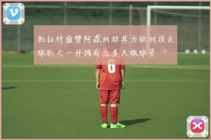 凯拉特盛赞阿森纳称其为欧洲顶尖球队之一并拥有众多天赋球员