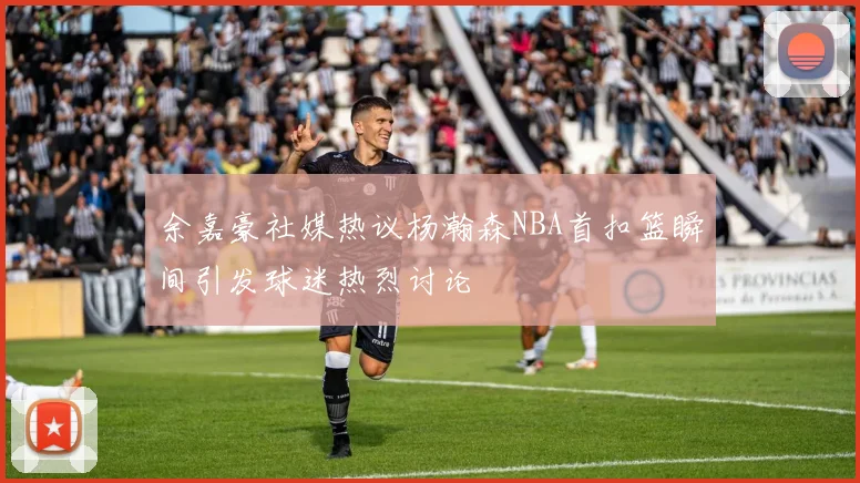 余嘉豪社媒热议杨瀚森NBA首扣篮瞬间引发球迷热烈讨论