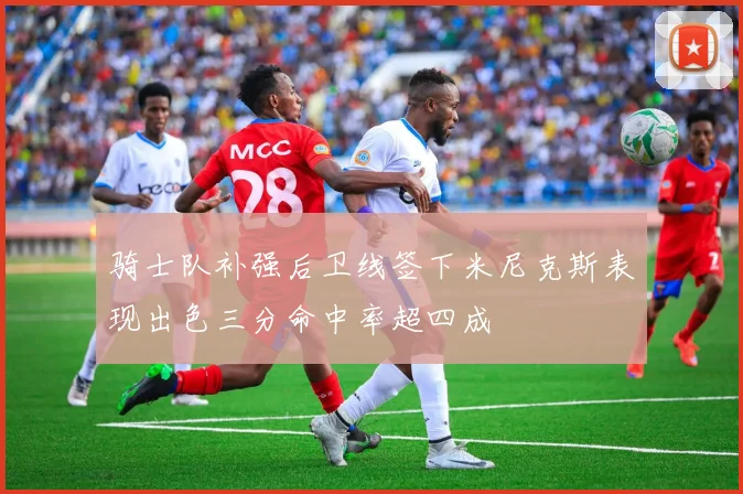 骑士队补强后卫线签下米尼克斯表现出色三分命中率超四成