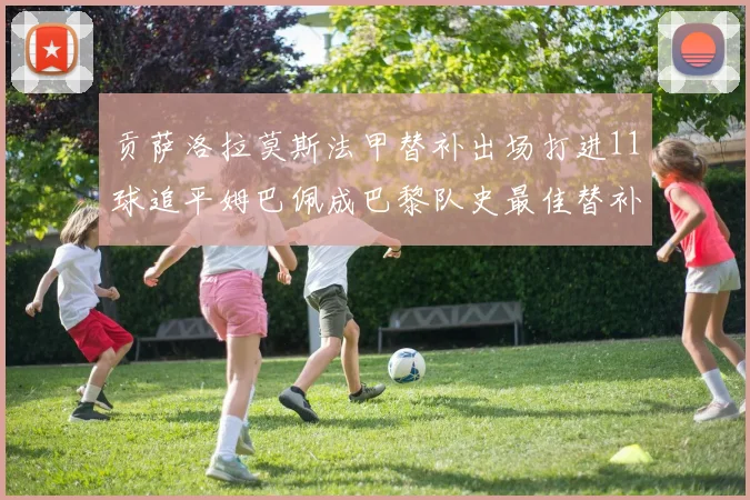 贡萨洛拉莫斯法甲替补出场打进11球追平姆巴佩成巴黎队史最佳替补射手