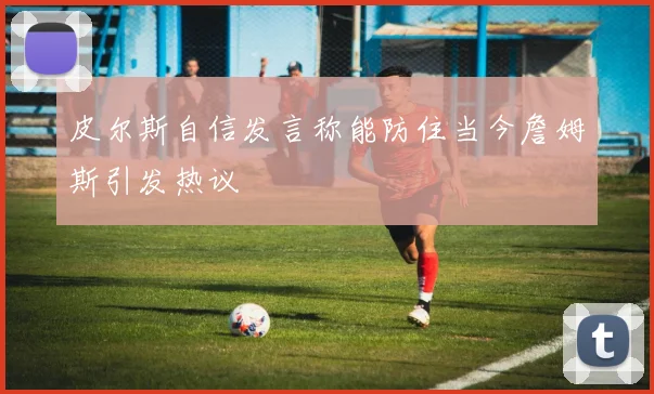 皮尔斯自信发言称能防住当今詹姆斯引发热议