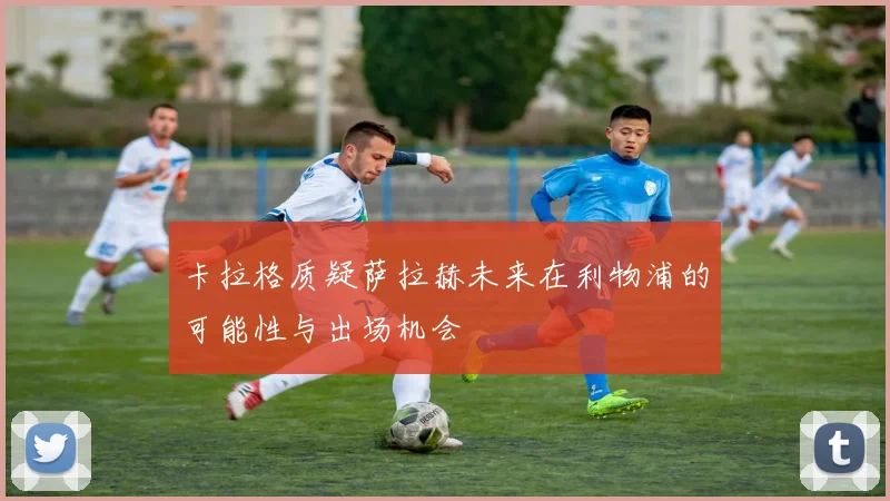 卡拉格质疑萨拉赫未来在利物浦的可能性与出场机会