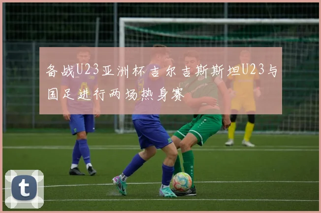 备战U23亚洲杯吉尔吉斯斯坦U23与国足进行两场热身赛