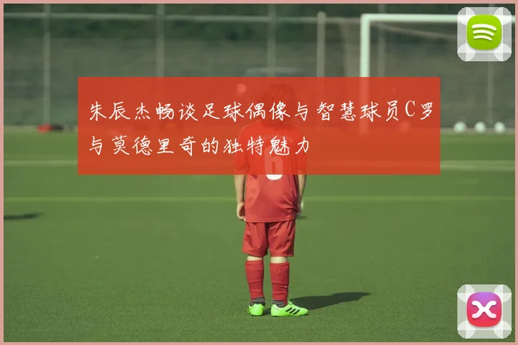 朱辰杰畅谈足球偶像与智慧球员C罗与莫德里奇的独特魅力