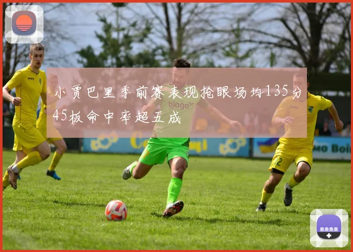 小贾巴里季前赛表现抢眼场均135分45板命中率超五成