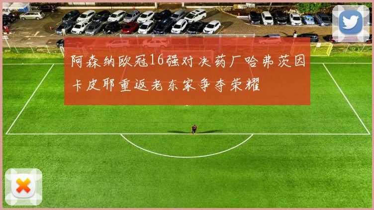 阿森纳欧冠16强对决药厂哈弗茨因卡皮耶重返老东家争夺荣耀