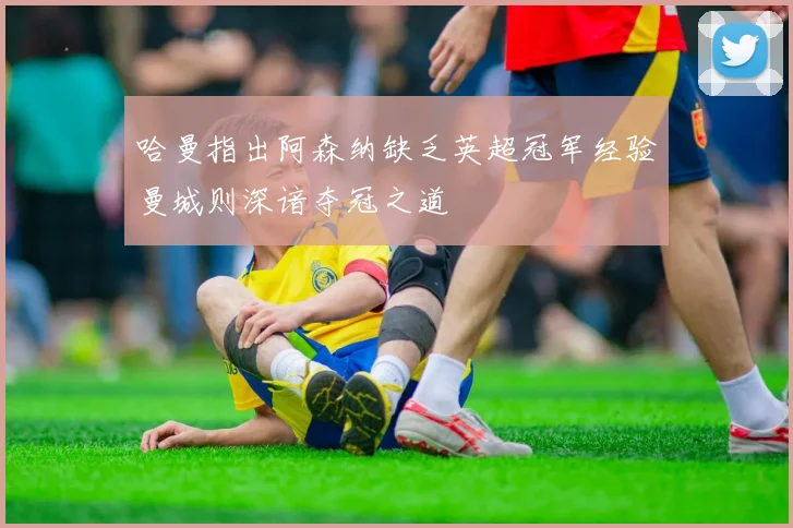 哈曼指出阿森纳缺乏英超冠军经验曼城则深谙夺冠之道