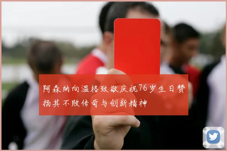 阿森纳向温格致敬庆祝76岁生日赞扬其不败传奇与创新精神