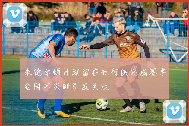 米德尔顿计划留在独行侠完成赛季合同不买断引发关注