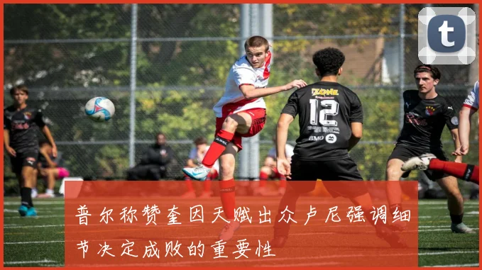 普尔称赞奎因天赋出众卢尼强调细节决定成败的重要性