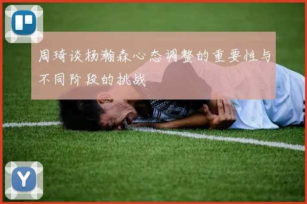 周琦谈杨瀚森心态调整的重要性与不同阶段的挑战
